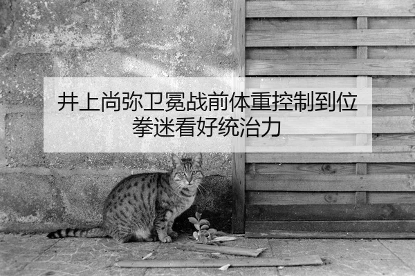 井上尚弥卫冕战前体重控制到位 拳迷看好统治力